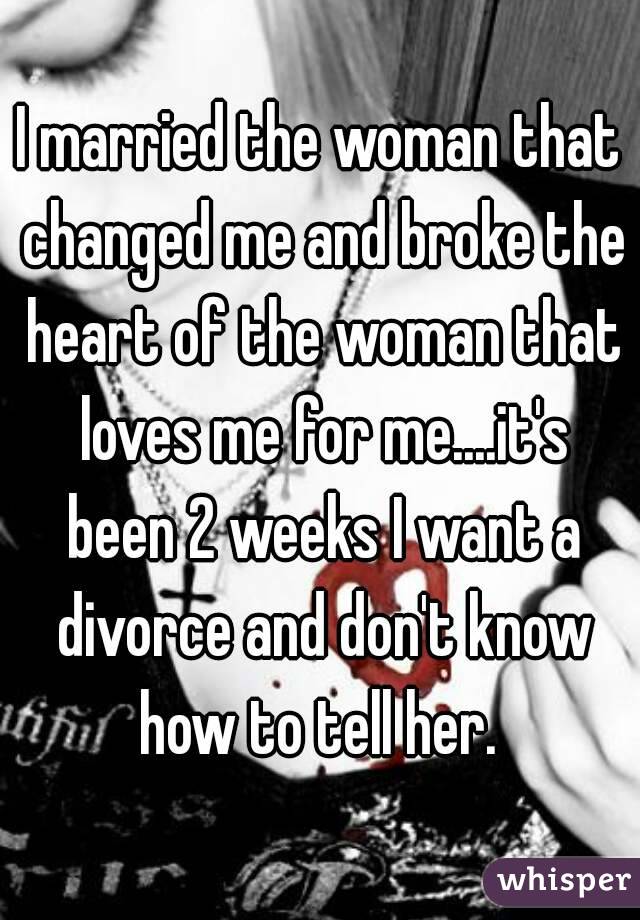 I married the woman that changed me and broke the heart of the woman that loves me for me....it's been 2 weeks I want a divorce and don't know how to tell her. 