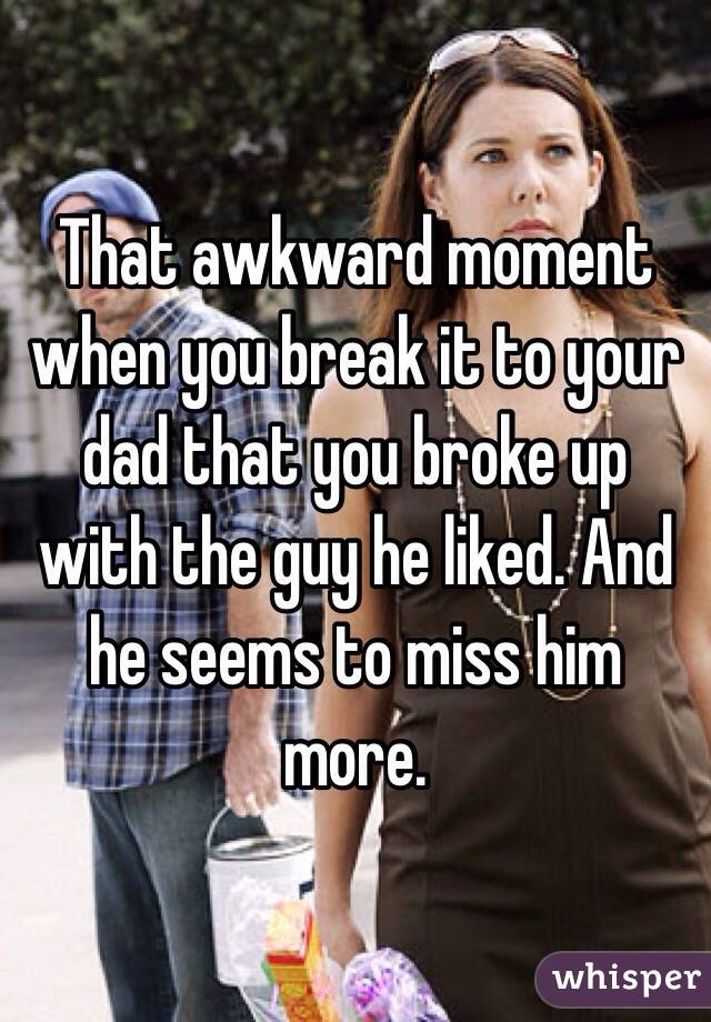 That awkward moment when you break it to your dad that you broke up with the guy he liked. And he seems to miss him more.