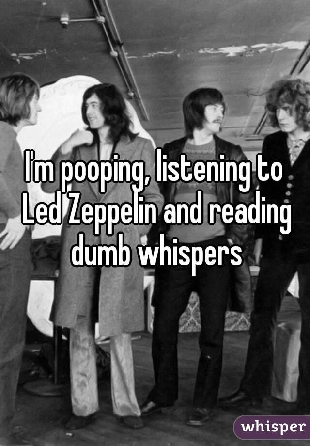 I'm pooping, listening to Led Zeppelin and reading dumb whispers