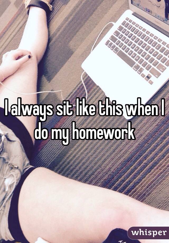 I always sit like this when I do my homework