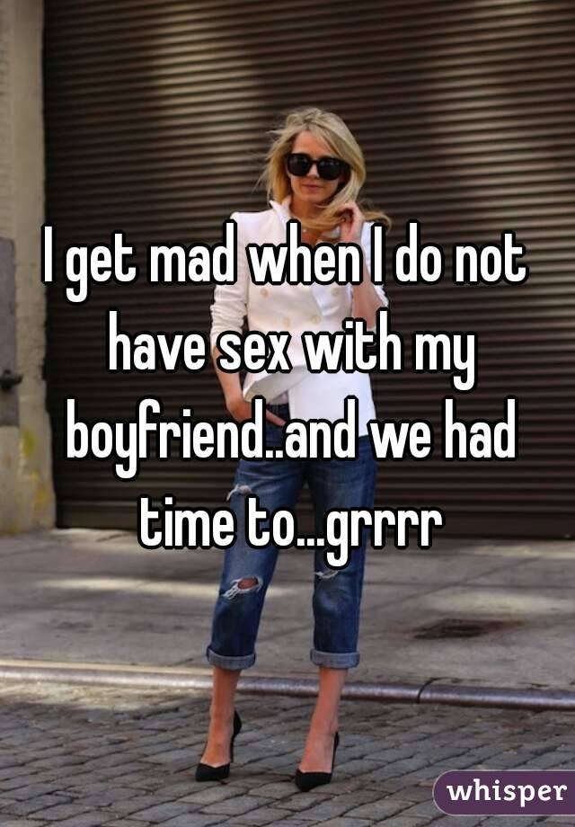 I get mad when I do not have sex with my boyfriend..and we had time to...grrrr