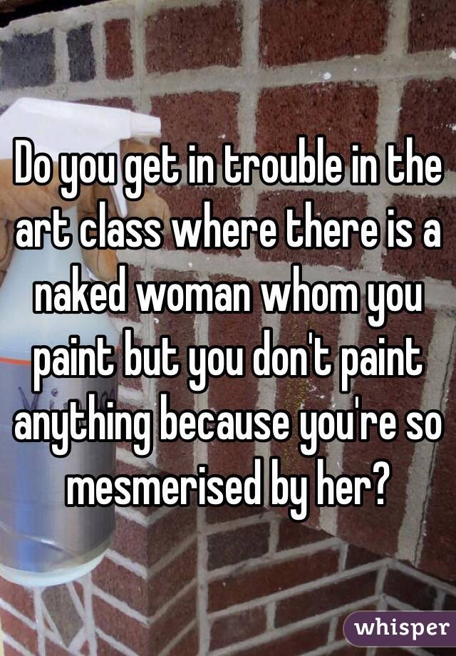 Do you get in trouble in the art class where there is a naked woman whom you paint but you don't paint anything because you're so mesmerised by her?