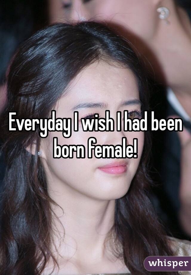 Everyday I wish I had been born female!