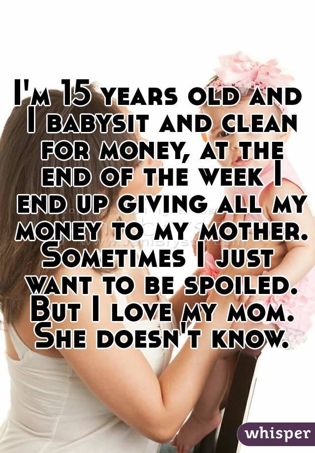 I'm 15 years old and I babysit and clean for money, at the end of the week I end up giving all my money to my mother.
Sometimes I just want to be spoiled. But I love my mom. She doesn't know.