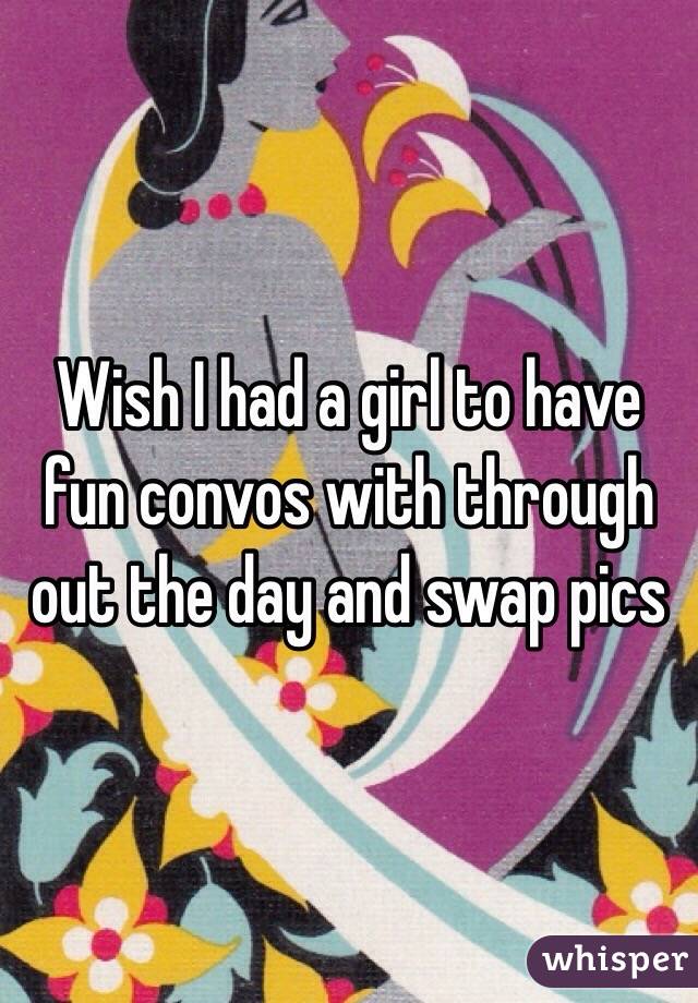 Wish I had a girl to have fun convos with through out the day and swap pics 