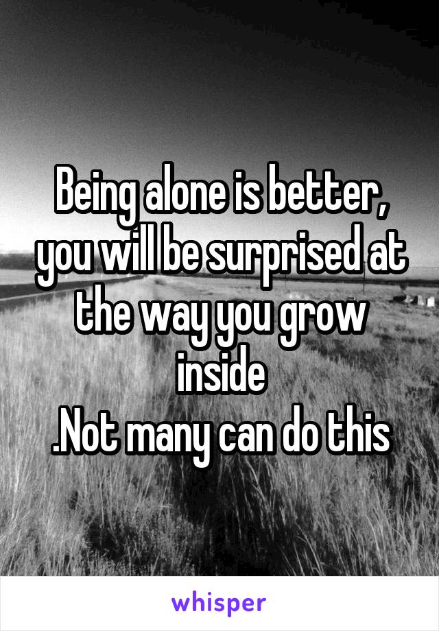 Being alone is better, you will be surprised at the way you grow inside
.Not many can do this