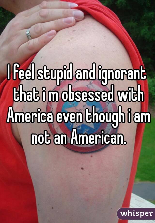 I feel stupid and ignorant that i m obsessed with America even though i am not an American.