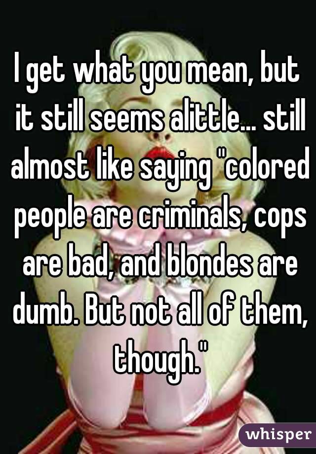 I get what you mean, but it still seems alittle... still almost like saying "colored people are criminals, cops are bad, and blondes are dumb. But not all of them, though."