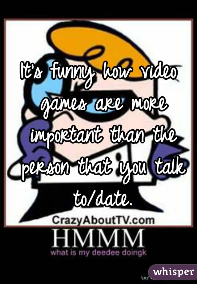 It's funny how video games are more important than the person that you talk to/date.