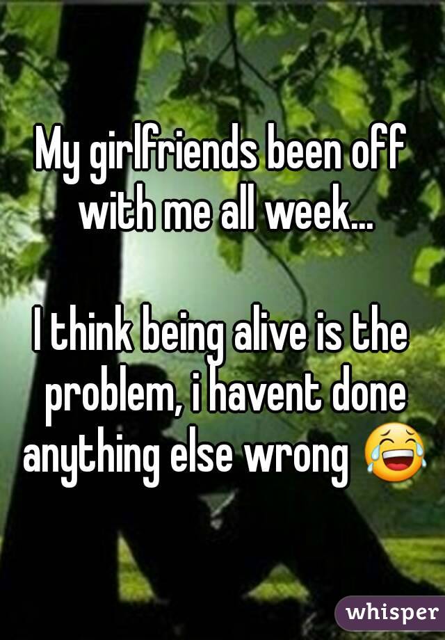 My girlfriends been off with me all week...

I think being alive is the problem, i havent done anything else wrong 😂