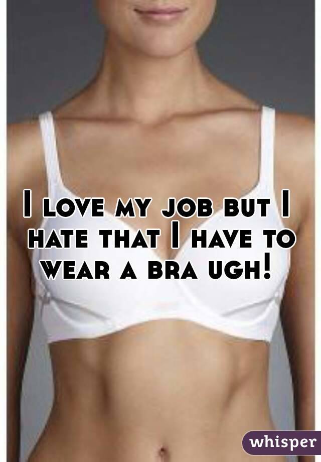 I love my job but I hate that I have to wear a bra ugh! 