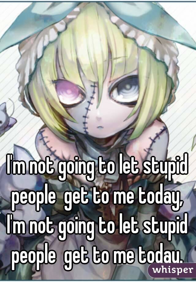 I'm not going to let stupid people  get to me today,  I'm not going to let stupid  people  get to me today. 