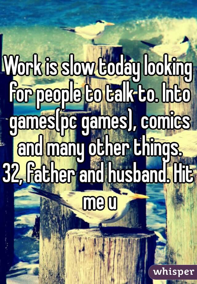 Work is slow today looking for people to talk to. Into games(pc games), comics and many other things.
32, father and husband. Hit me u