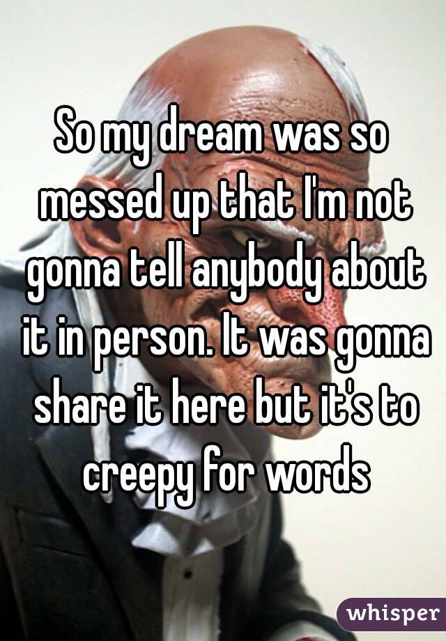 So my dream was so messed up that I'm not gonna tell anybody about it in person. It was gonna share it here but it's to creepy for words
