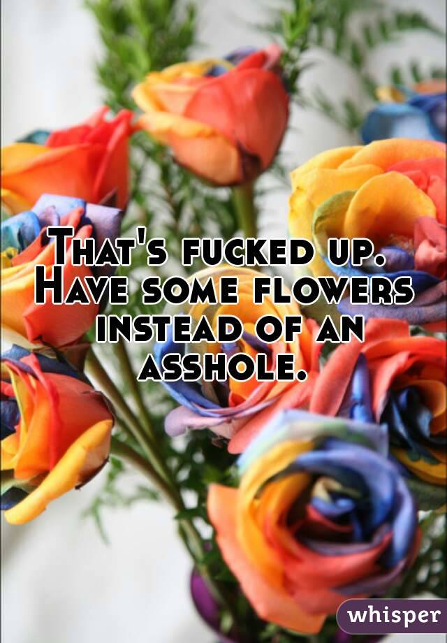 That's fucked up. 
Have some flowers instead of an asshole. 