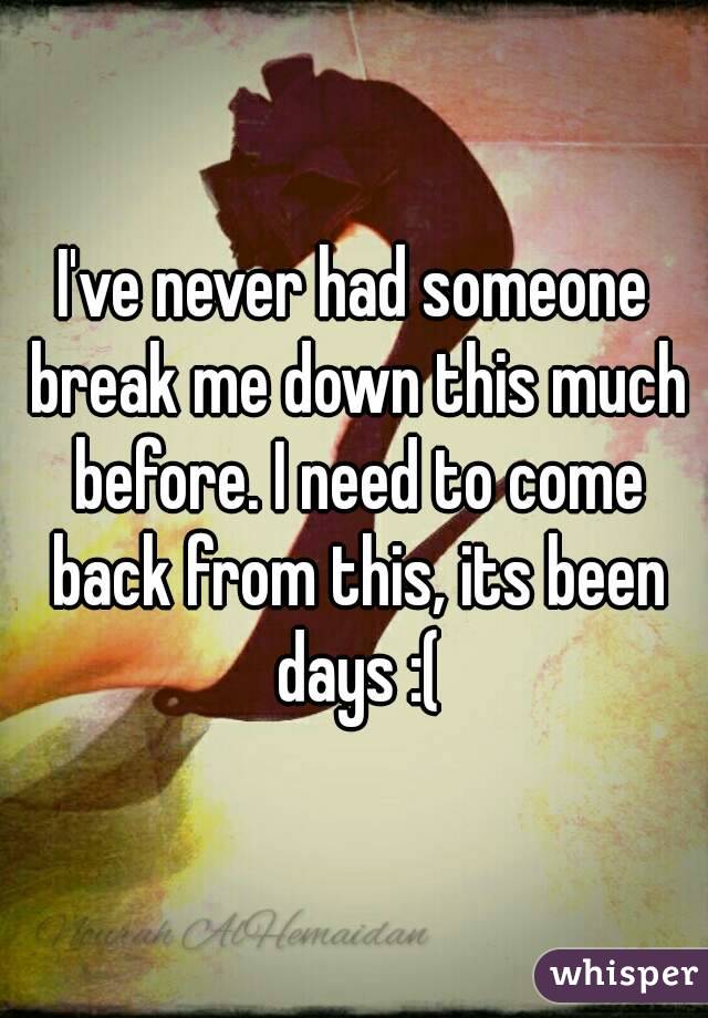 I've never had someone break me down this much before. I need to come back from this, its been days :(