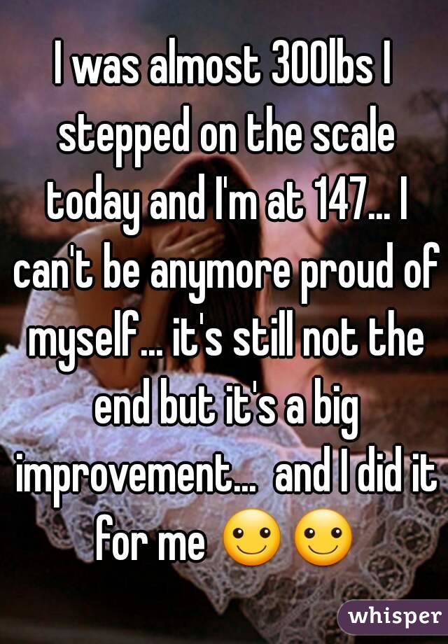 I was almost 300lbs I stepped on the scale today and I'm at 147... I can't be anymore proud of myself... it's still not the end but it's a big improvement...  and I did it for me ☺☺