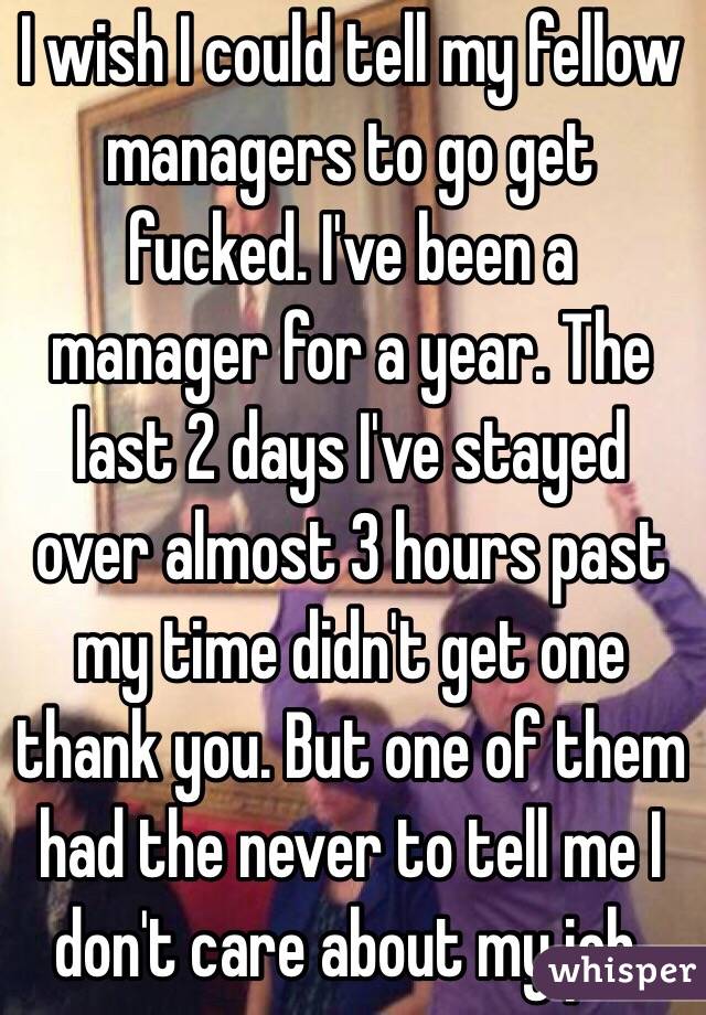 I wish I could tell my fellow managers to go get fucked. I've been a manager for a year. The last 2 days I've stayed over almost 3 hours past my time didn't get one thank you. But one of them had the never to tell me I don't care about my job. 