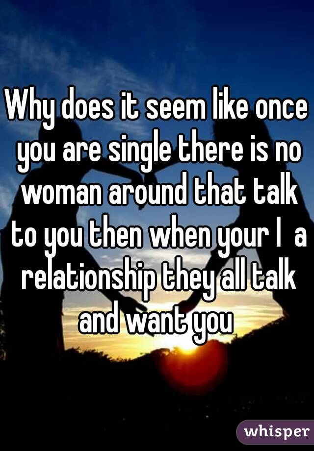 Why does it seem like once you are single there is no woman around that talk to you then when your I  a relationship they all talk and want you 