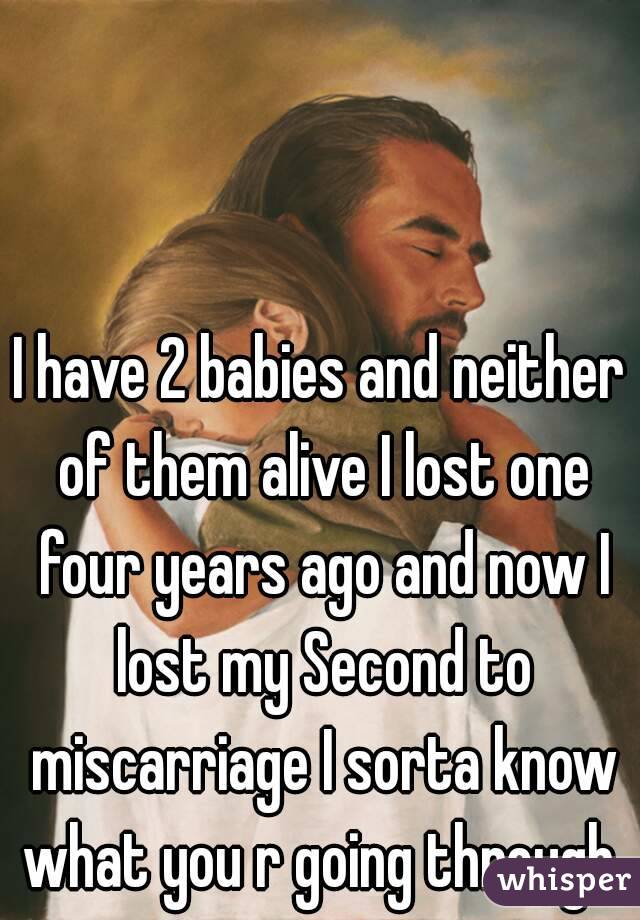 I have 2 babies and neither of them alive I lost one four years ago and now I lost my Second to miscarriage I sorta know what you r going through 