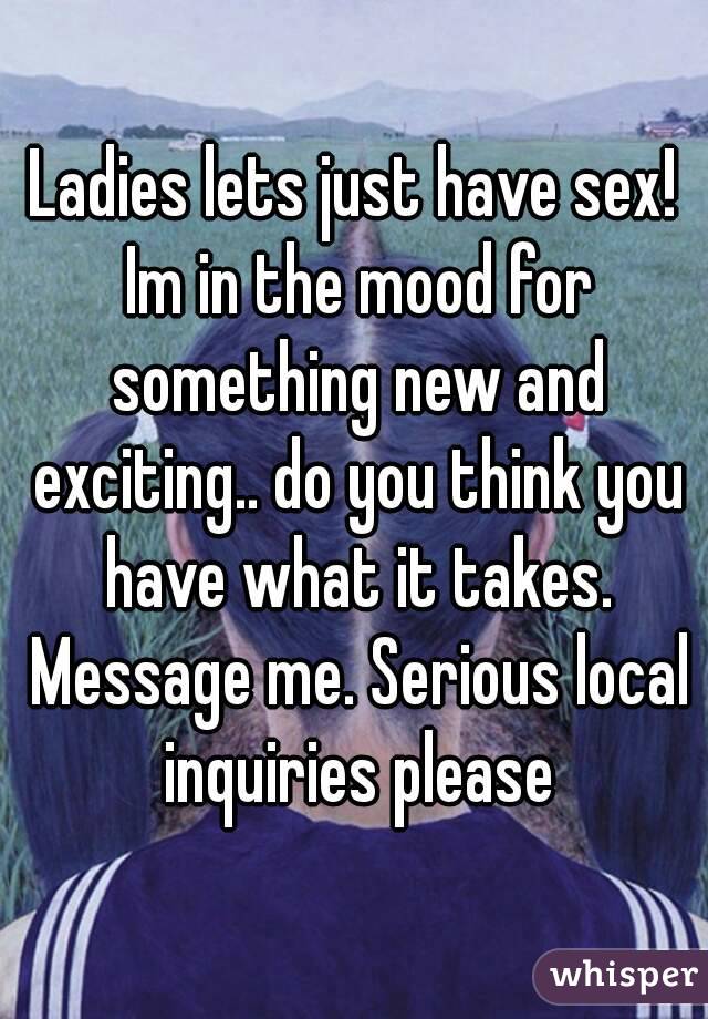 Ladies lets just have sex! Im in the mood for something new and exciting.. do you think you have what it takes. Message me. Serious local inquiries please