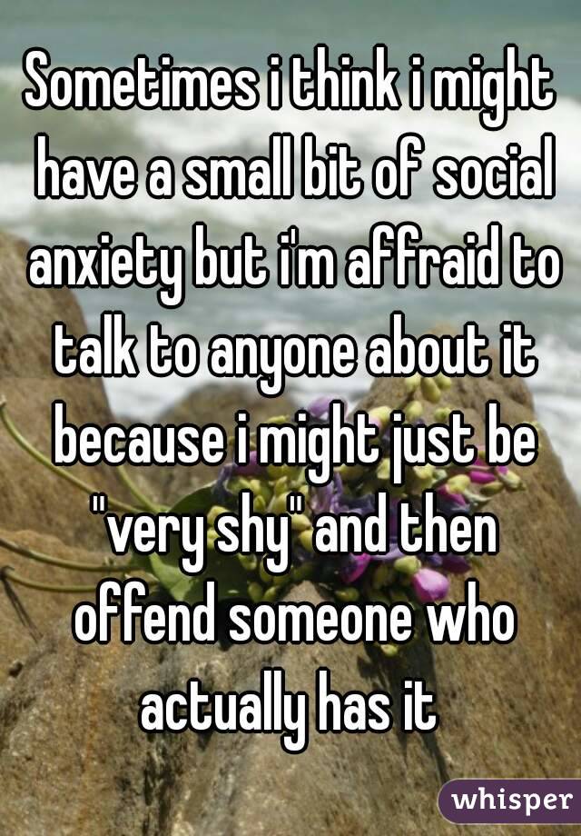 Sometimes i think i might have a small bit of social anxiety but i'm affraid to talk to anyone about it because i might just be "very shy" and then offend someone who actually has it 