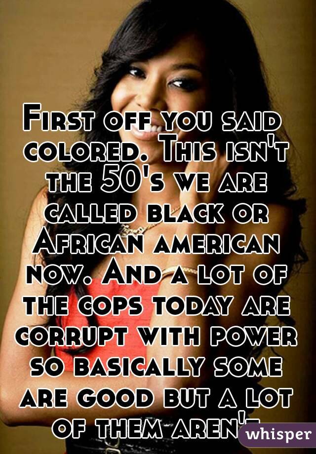 First off you said colored. This isn't the 50's we are called black or African american now. And a lot of the cops today are corrupt with power so basically some are good but a lot of them aren't