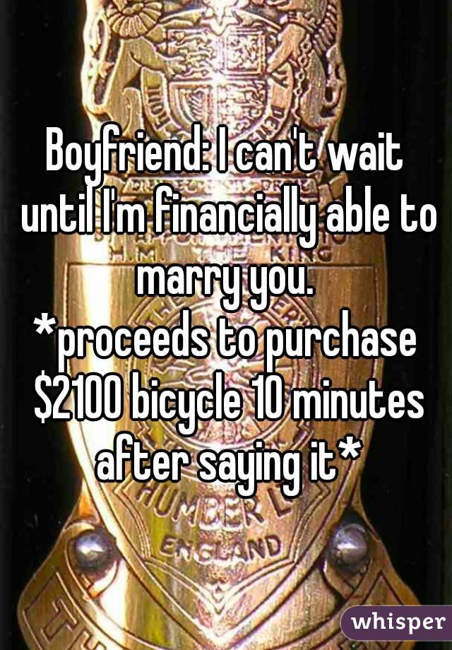 Boyfriend: I can't wait until I'm financially able to marry you. 
*proceeds to purchase $2100 bicycle 10 minutes after saying it*
