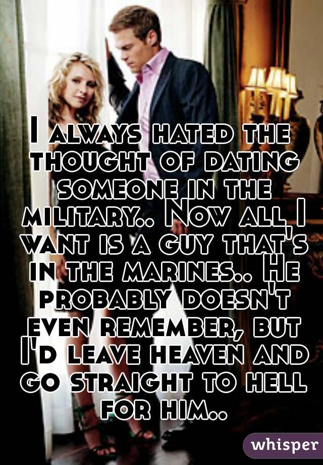 I always hated the thought of dating someone in the military.. Now all I want is a guy that's in the marines.. He probably doesn't even remember, but I'd leave heaven and go straight to hell for him..