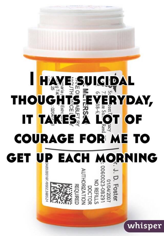 I have suicidal thoughts everyday, it takes a lot of courage for me to get up each morning  
