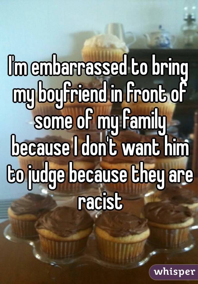 I'm embarrassed to bring my boyfriend in front of some of my family because I don't want him to judge because they are racist