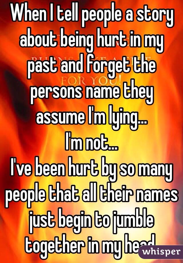 When I tell people a story about being hurt in my past and forget the persons name they assume I'm lying...
I'm not...
I've been hurt by so many people that all their names just begin to jumble together in my head.