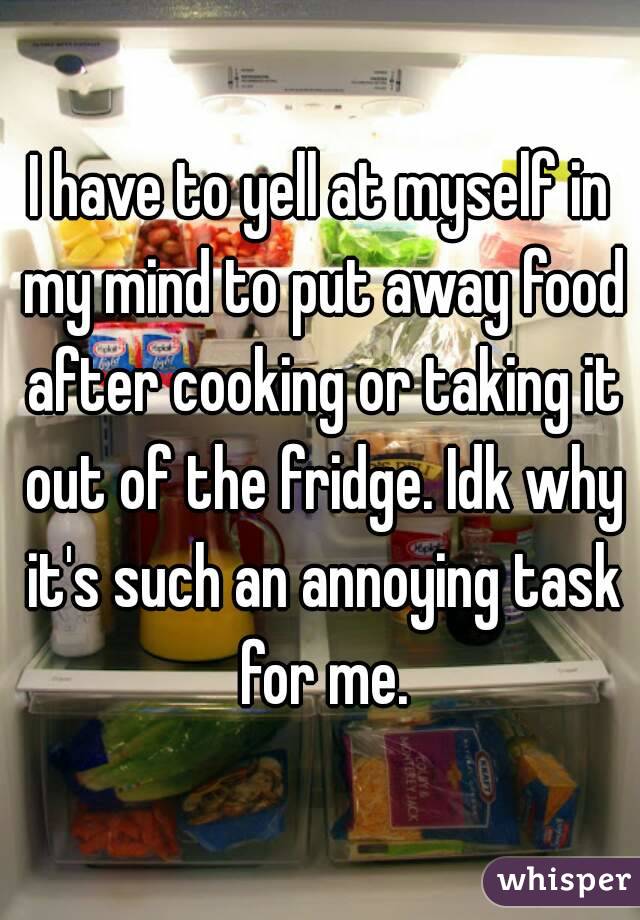 I have to yell at myself in my mind to put away food after cooking or taking it out of the fridge. Idk why it's such an annoying task for me.