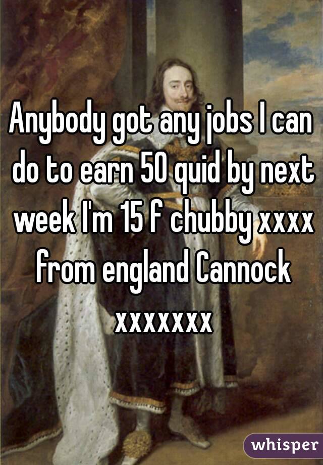 Anybody got any jobs I can do to earn 50 quid by next week I'm 15 f chubby xxxx from england Cannock xxxxxxx