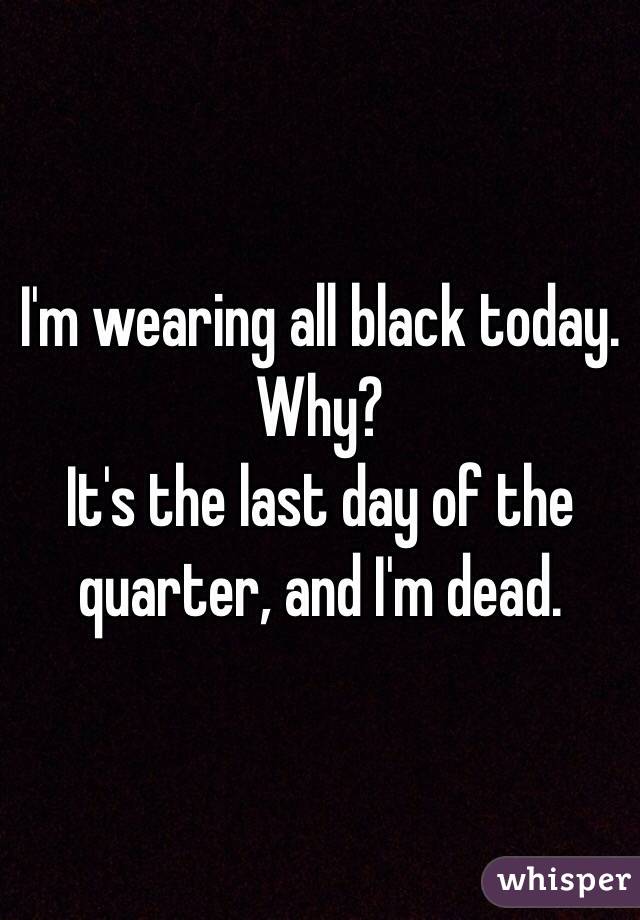 I'm wearing all black today.
Why?
It's the last day of the quarter, and I'm dead.