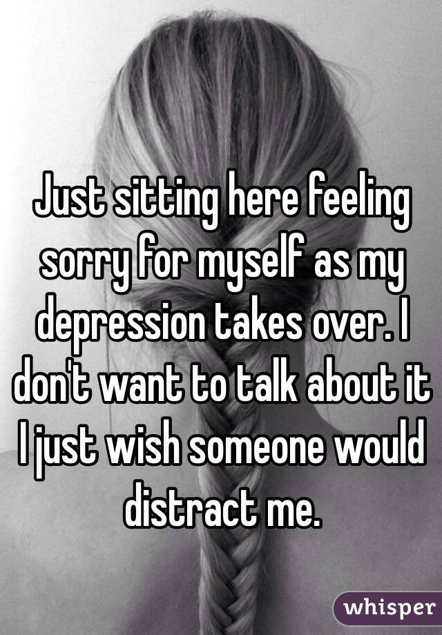 Just sitting here feeling sorry for myself as my depression takes over. I don't want to talk about it I just wish someone would distract me.