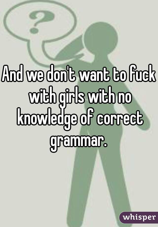 And we don't want to fuck with girls with no knowledge of correct grammar. 