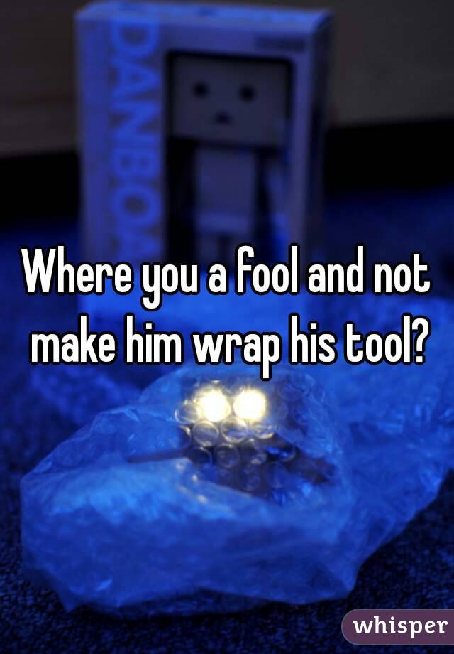 Where you a fool and not make him wrap his tool?