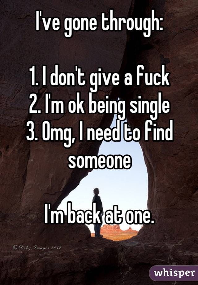 I've gone through:

1. I don't give a fuck
2. I'm ok being single
3. Omg, I need to find someone

I'm back at one.