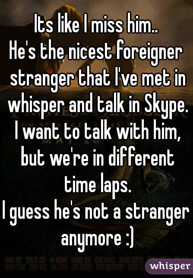 Its like I miss him..
He's the nicest foreigner stranger that I've met in whisper and talk in Skype. I want to talk with him, but we're in different time laps.
I guess he's not a stranger anymore :)