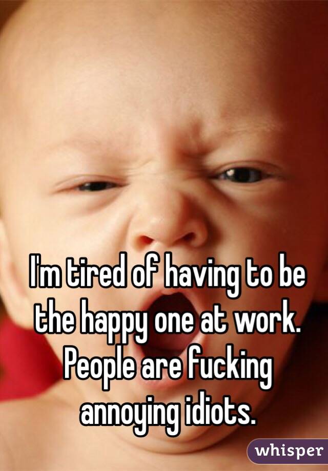 I'm tired of having to be the happy one at work. People are fucking annoying idiots. 