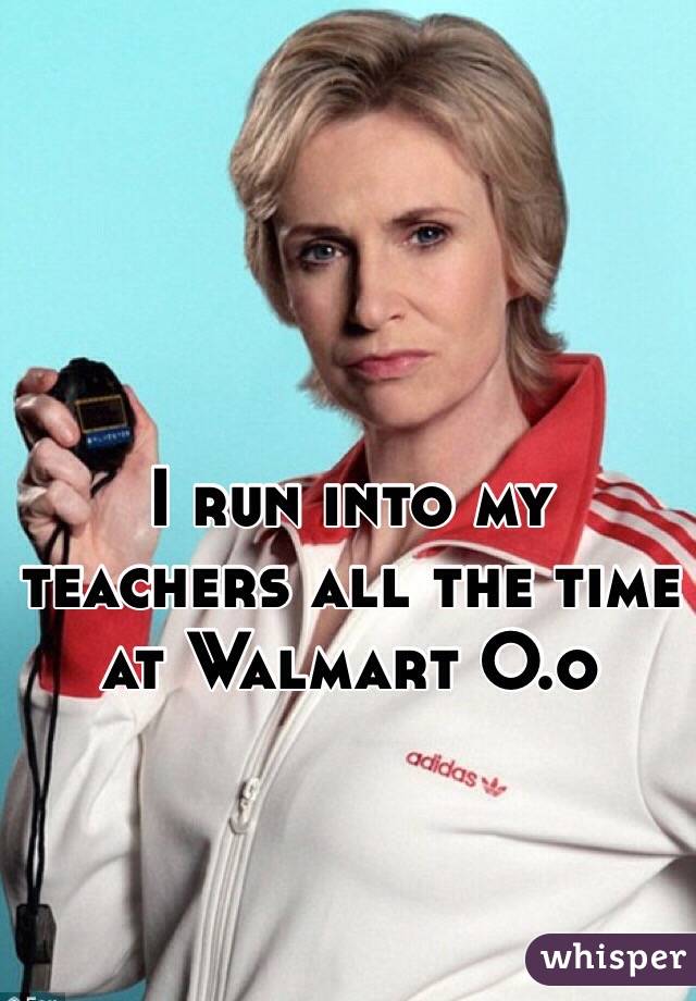 I run into my teachers all the time at Walmart O.o