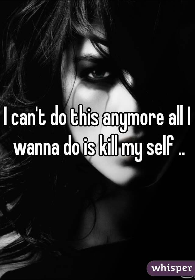 I can't do this anymore all I wanna do is kill my self ..