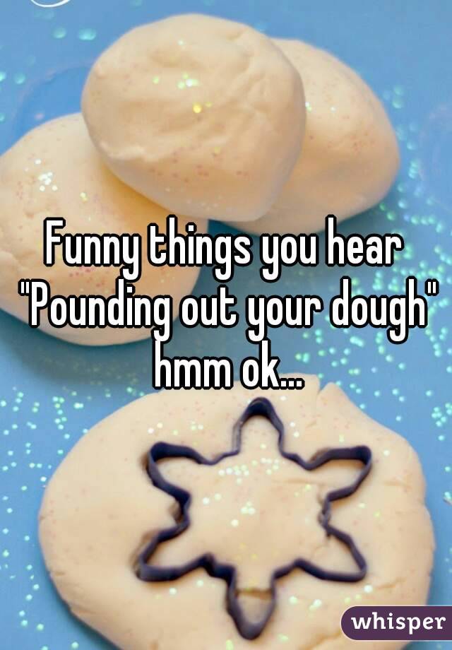 Funny things you hear "Pounding out your dough" hmm ok...