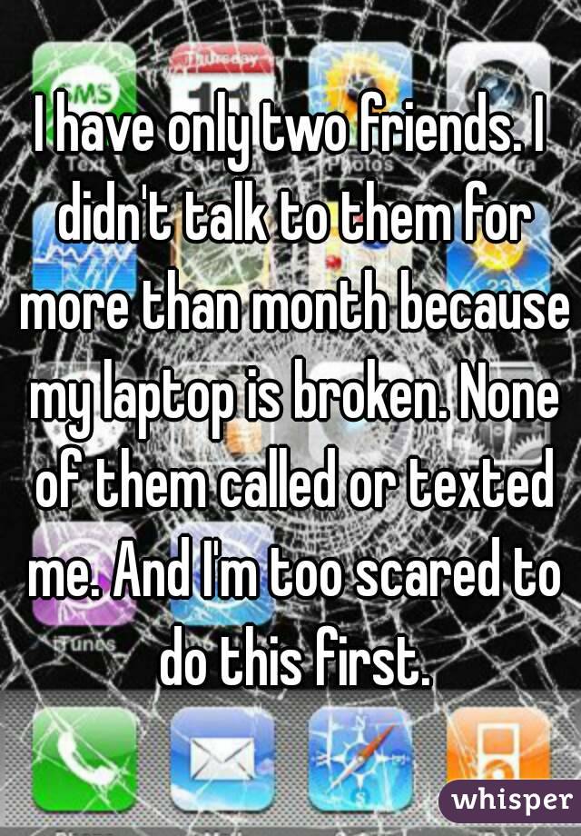 I have only two friends. I didn't talk to them for more than month because my laptop is broken. None of them called or texted me. And I'm too scared to do this first.