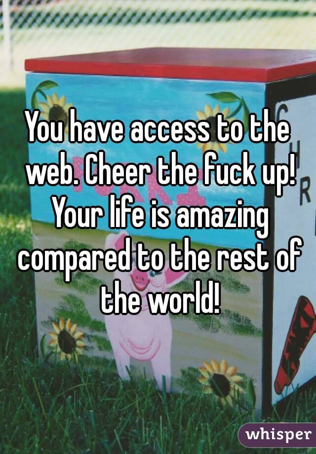 You have access to the web. Cheer the fuck up! Your life is amazing compared to the rest of the world!