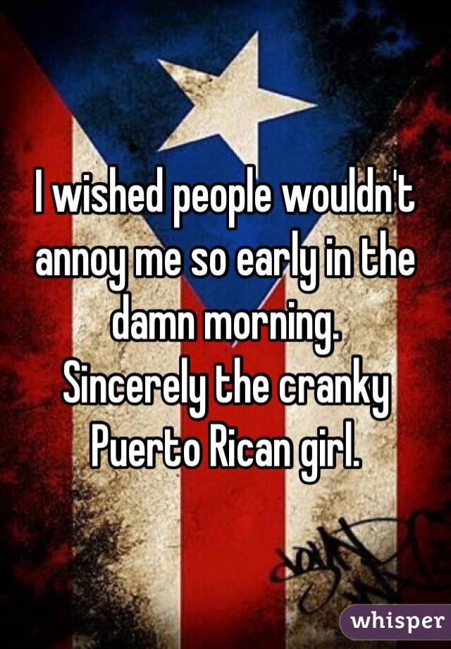 I wished people wouldn't annoy me so early in the damn morning. 
Sincerely the cranky Puerto Rican girl.