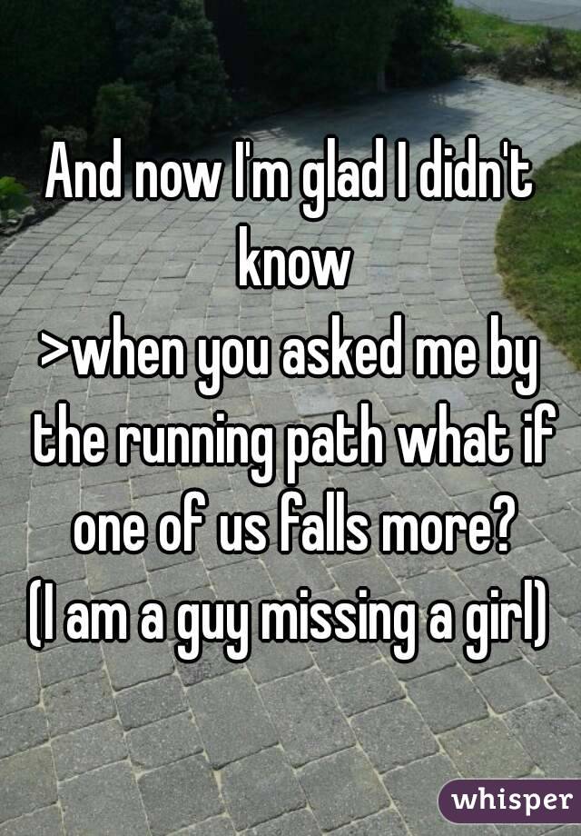 And now I'm glad I didn't know
>when you asked me by the running path what if one of us falls more?
(I am a guy missing a girl)

