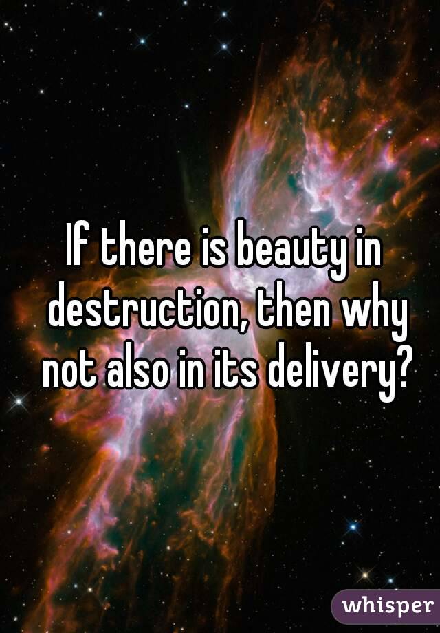 If there is beauty in destruction, then why not also in its delivery?