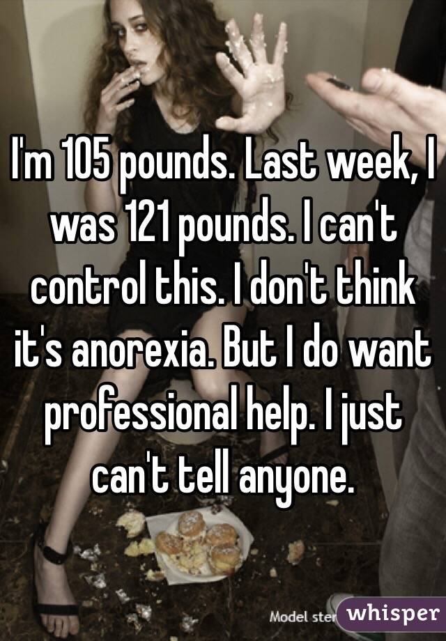 I'm 105 pounds. Last week, I was 121 pounds. I can't control this. I don't think it's anorexia. But I do want professional help. I just can't tell anyone.